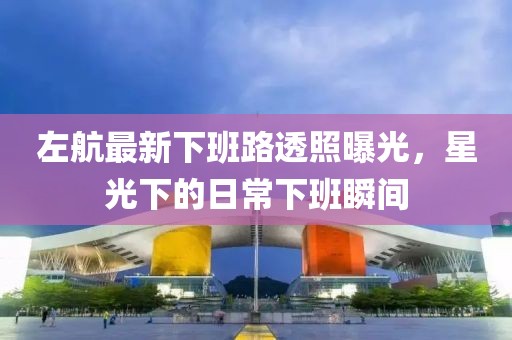 左航最新下班路透照曝光，星光下的日常下班瞬间