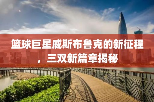 篮球巨星威斯布鲁克的新征程，三双新篇章揭秘