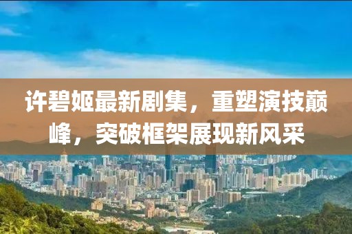 许碧姬最新剧集，重塑演技巅峰，突破框架展现新风采
