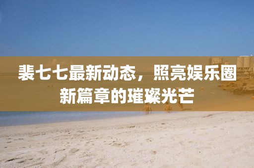 裴七七最新动态，照亮娱乐圈新篇章的璀璨光芒