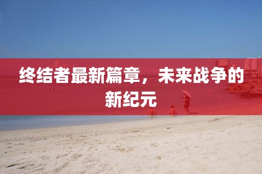 终结者最新篇章，未来战争的新纪元