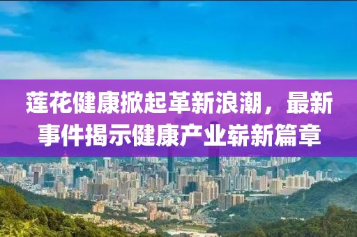 莲花健康掀起革新浪潮，最新事件揭示健康产业崭新篇章