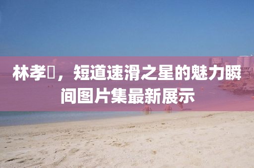 林孝埈，短道速滑之星的魅力瞬间图片集最新展示