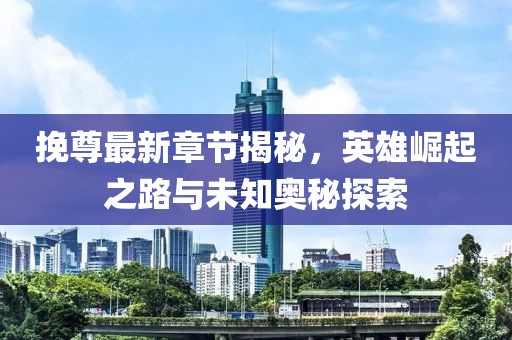 挽尊最新章节揭秘，英雄崛起之路与未知奥秘探索