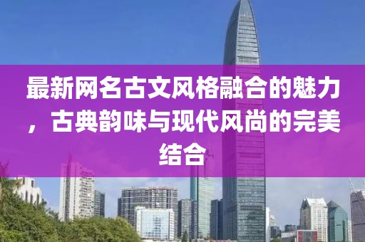 最新网名古文风格融合的魅力，古典韵味与现代风尚的完美结合
