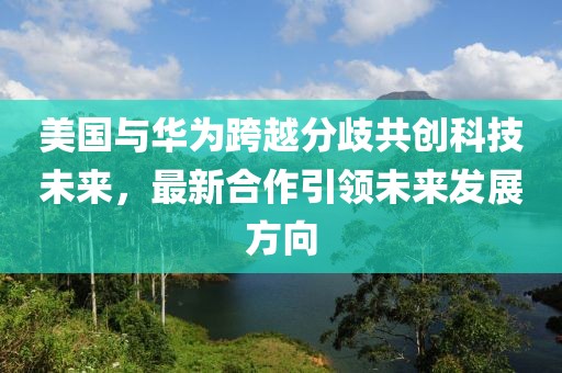美国与华为跨越分歧共创科技未来，最新合作引领未来发展方向