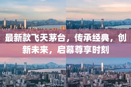 最新款飞天茅台，传承经典，创新未来，启幕尊享时刻