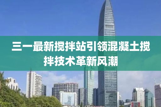 三一最新搅拌站引领混凝土搅拌技术革新风潮