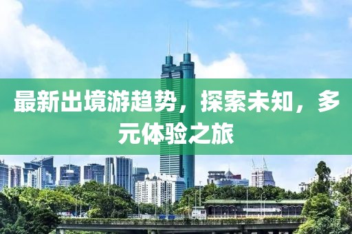 最新出境游趋势，探索未知，多元体验之旅