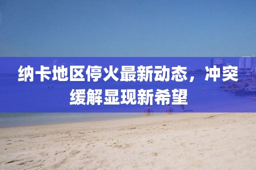 纳卡地区停火最新动态，冲突缓解显现新希望