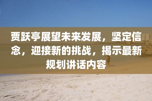贾跃亭展望未来发展，坚定信念，迎接新的挑战，揭示最新规划讲话内容
