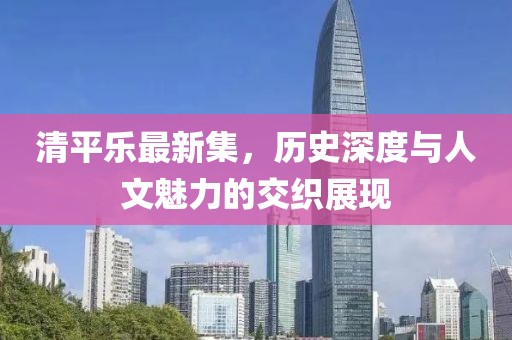 清平乐最新集，历史深度与人文魅力的交织展现