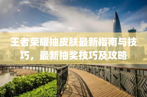 王者荣耀抽皮肤最新指南与技巧，最新抽奖技巧及攻略