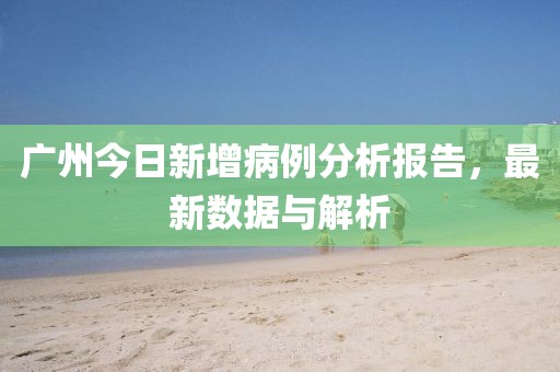广州今日新增病例分析报告，最新数据与解析