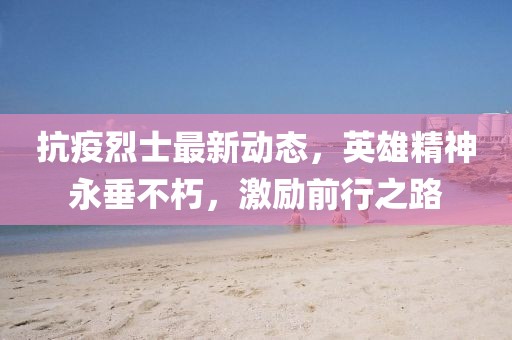 抗疫烈士最新动态，英雄精神永垂不朽，激励前行之路