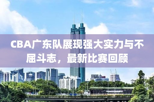 CBA广东队展现强大实力与不屈斗志，最新比赛回顾