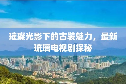 璀璨光影下的古装魅力，最新琉璃电视剧探秘