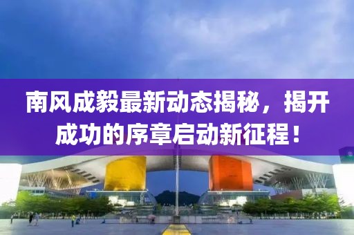 南风成毅最新动态揭秘，揭开成功的序章启动新征程！