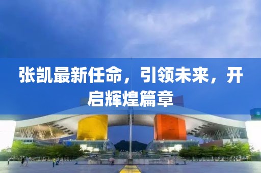 张凯最新任命，引领未来，开启辉煌篇章