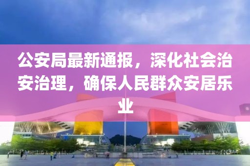 公安局最新通报，深化社会治安治理，确保人民群众安居乐业