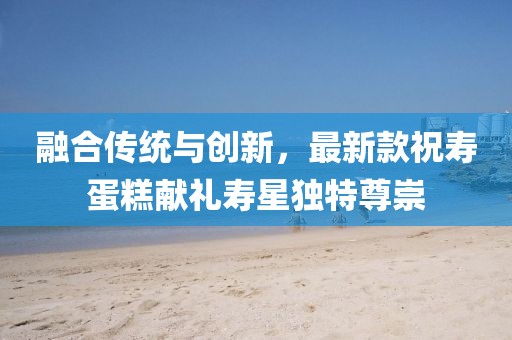 融合传统与创新，最新款祝寿蛋糕献礼寿星独特尊崇