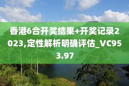 香港6合开奖结果+开奖记录2023,定性解析明确评估_VC953.97