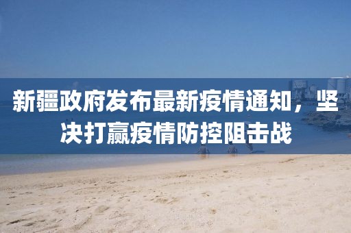新疆政府发布最新疫情通知，坚决打赢疫情防控阻击战