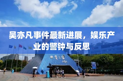 吴亦凡事件最新进展，娱乐产业的警钟与反思