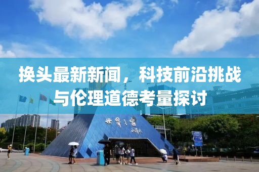 换头最新新闻，科技前沿挑战与伦理道德考量探讨