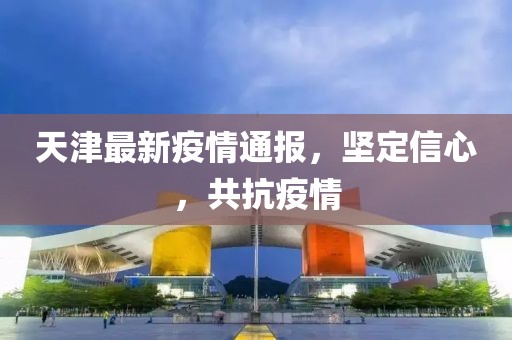 天津最新疫情通报，坚定信心，共抗疫情