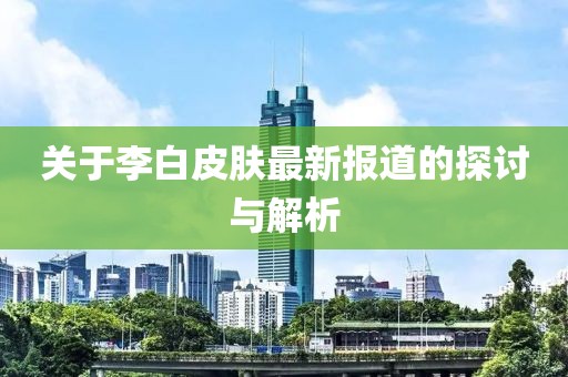 关于李白皮肤最新报道的探讨与解析