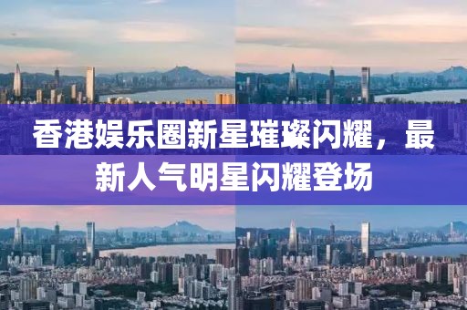 香港娱乐圈新星璀璨闪耀，最新人气明星闪耀登场