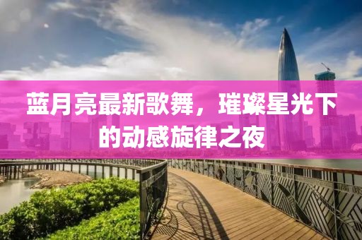 蓝月亮最新歌舞，璀璨星光下的动感旋律之夜