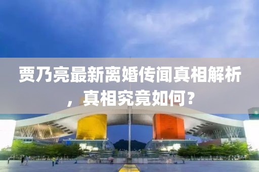 贾乃亮最新离婚传闻真相解析，真相究竟如何？