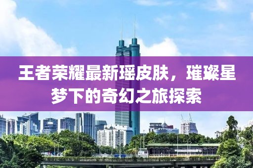 王者荣耀最新瑶皮肤，璀璨星梦下的奇幻之旅探索