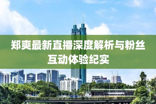郑爽最新直播深度解析与粉丝互动体验纪实