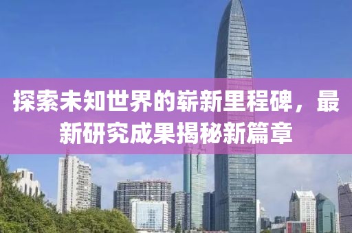 探索未知世界的崭新里程碑，最新研究成果揭秘新篇章