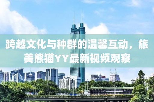 跨越文化与种群的温馨互动，旅美熊猫YY最新视频观察