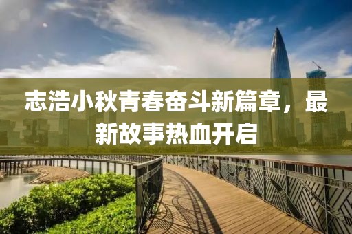 志浩小秋青春奋斗新篇章，最新故事热血开启