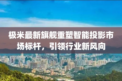极米最新旗舰重塑智能投影市场标杆，引领行业新风向