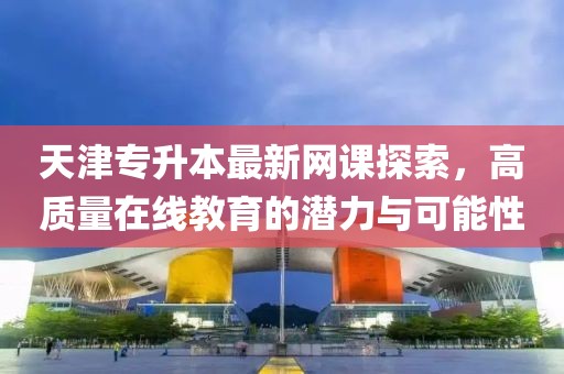 天津专升本最新网课探索，高质量在线教育的潜力与可能性