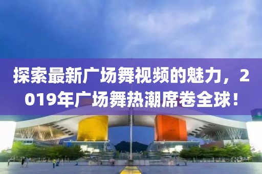 探索最新广场舞视频的魅力，2019年广场舞热潮席卷全球！