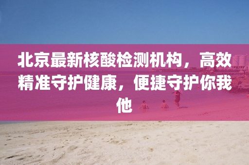 北京最新核酸检测机构，高效精准守护健康，便捷守护你我他