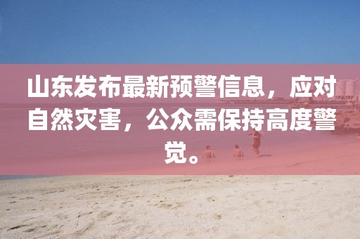 山东发布最新预警信息，应对自然灾害，公众需保持高度警觉。
