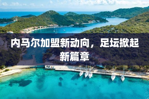内马尔加盟新动向，足坛掀起新篇章