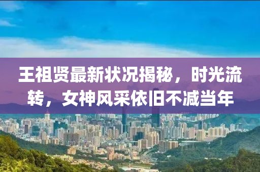 王祖贤最新状况揭秘，时光流转，女神风采依旧不减当年