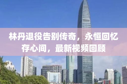 林丹退役告别传奇，永恒回忆存心间，最新视频回顾