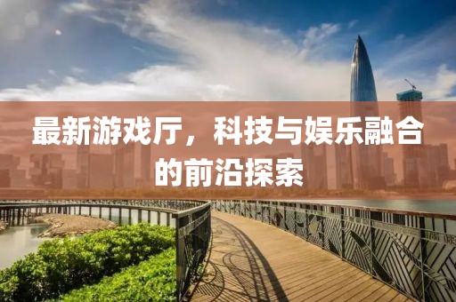 最新游戏厅，科技与娱乐融合的前沿探索