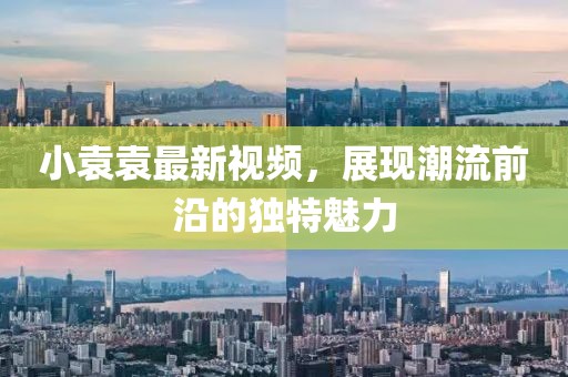 小袁袁最新视频，展现潮流前沿的独特魅力
