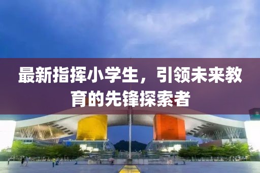 最新指挥小学生，引领未来教育的先锋探索者